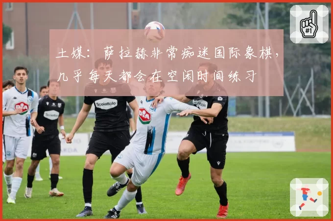 土媒：萨拉赫非常痴迷国际象棋，几乎每天都会在空闲时间练习