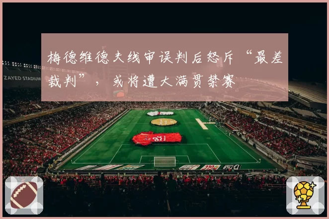 梅德维德夫线审误判后怒斥“最差裁判”,或将遭大满贯禁赛