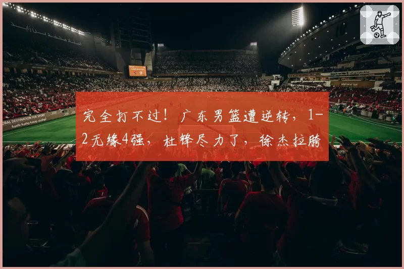完全打不过！广东男篮遭逆转，1-2无缘4强，杜锋尽力了，徐杰拉胯