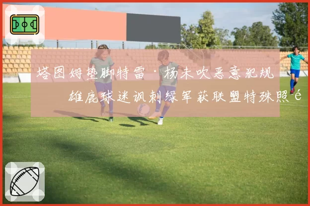 塔图姆垫脚特雷·杨未吹恶意犯规,雄鹿球迷讽刺绿军获联盟特殊照顾
