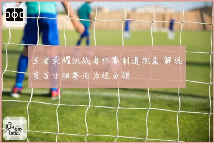 王者荣耀挑战者杯赛制遭炮轰 解说直言小组赛沦为送分题