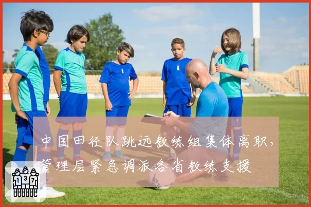 中国田径队跳远教练组集体离职，管理层紧急调派各省教练支援