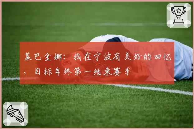 莱巴金娜：我在宁波有美好的回忆，目标年终第一结束赛季