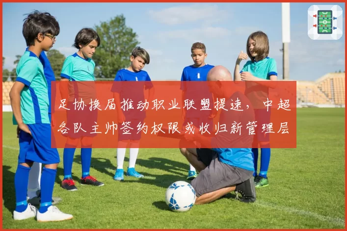 足协换届推动职业联盟提速，中超各队主帅签约权限或收归新管理层