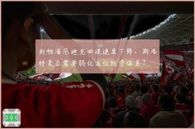 利物浦范迪克回追速度下降,斯洛特是否需要弱化高位防守体系?