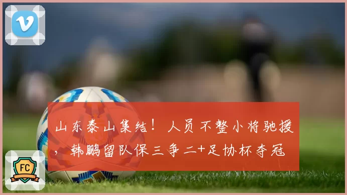 山东泰山集结！人员不整小将驰援，韩鹏留队保三争二+足协杯夺冠