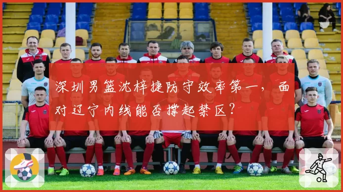 深圳男篮沈梓捷防守效率第一,面对辽宁内线能否撑起禁区?