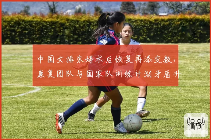 中国女排朱婷术后恢复再添变数，康复团队与国家队训练计划矛盾升级