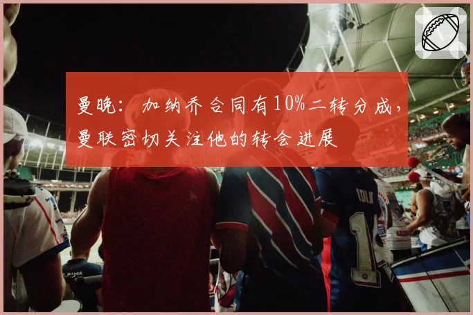 曼晚：加纳乔合同有10%二转分成，曼联密切关注他的转会进展