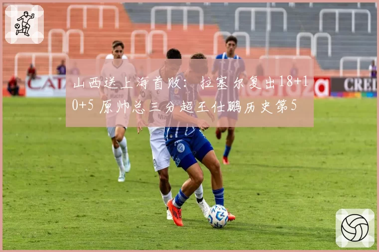 山西送上海首败:拉塞尔复出18+10+5 原帅总三分超王仕鹏历史第5