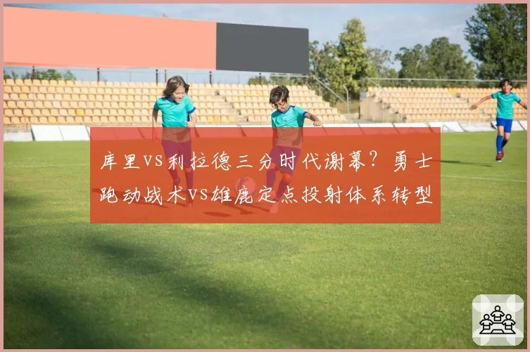 库里vs利拉德三分时代谢幕?勇士跑动战术vs雄鹿定点投射体系转型