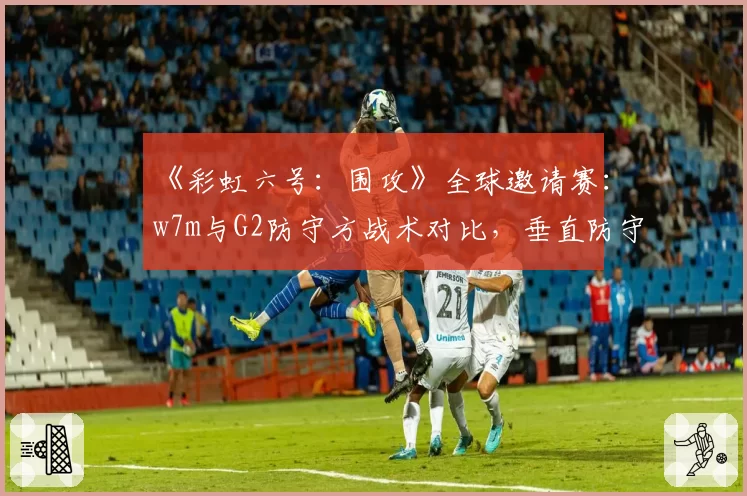 《彩虹六号:围攻》全球邀请赛:w7m与G2防守方战术对比,垂直防守应用率成关键指标
