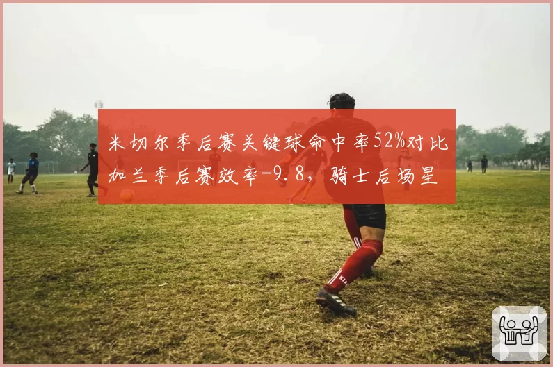 米切尔季后赛关键球命中率52%对比加兰季后赛效率-9.8,骑士后场星味分化