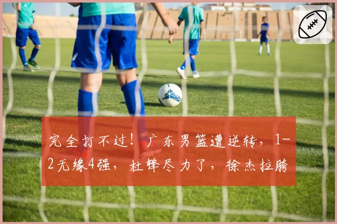 完全打不过！广东男篮遭逆转，1-2无缘4强，杜锋尽力了，徐杰拉胯