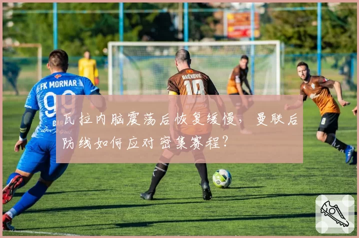 瓦拉内脑震荡后恢复缓慢,曼联后防线如何应对密集赛程?