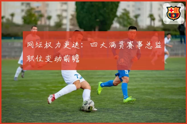 网坛权力更迭：四大满贯赛事总监职位变动前瞻