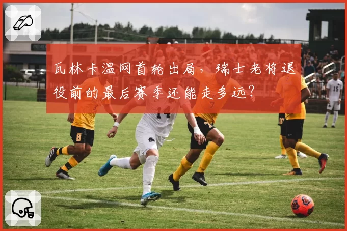 瓦林卡温网首轮出局，瑞士老将退役前的最后赛季还能走多远？