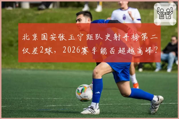 北京国安张玉宁距队史射手榜第二仅差2球，2026赛季能否超越高峰？