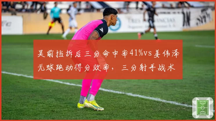 吴前挡拆后三分命中率41%vs姜伟泽无球跑动得分效率，三分射手战术位置对比