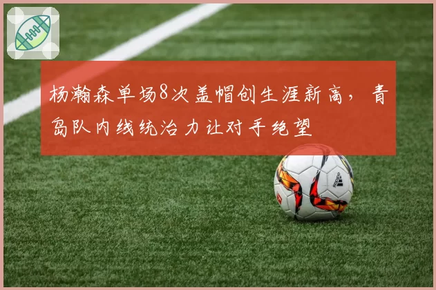 杨瀚森单场8次盖帽创生涯新高,青岛队内线统治力让对手绝望