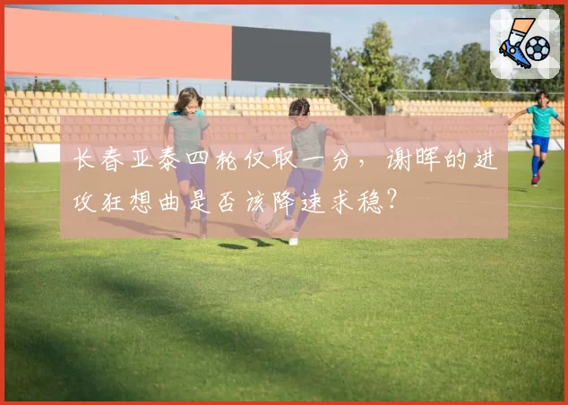 长春亚泰四轮仅取一分,谢晖的进攻狂想曲是否该降速求稳?
