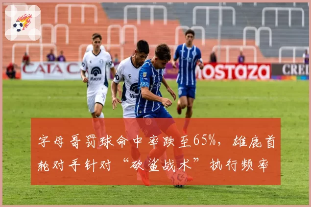 字母哥罚球命中率跌至65%，雄鹿首轮对手针对“砍鲨战术”执行频率或创系列赛新高