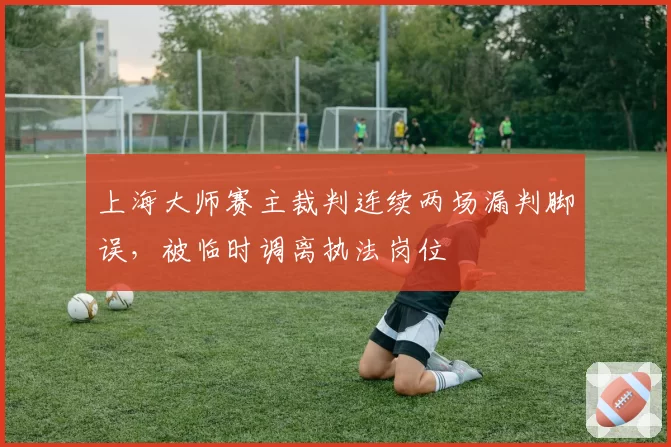 上海大师赛主裁判连续两场漏判脚误,被临时调离执法岗位