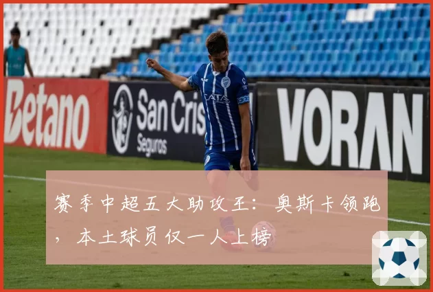 赛季中超五大助攻王：奥斯卡领跑，本土球员仅一人上榜