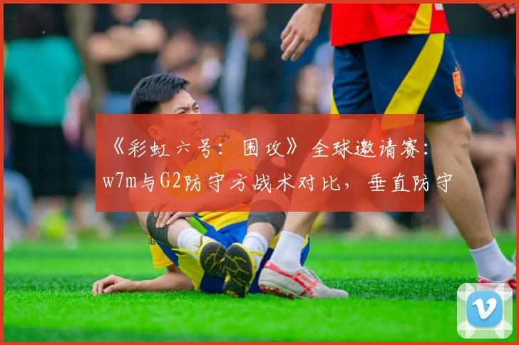 《彩虹六号:围攻》全球邀请赛:w7m与G2防守方战术对比,垂直防守应用率成关键指标