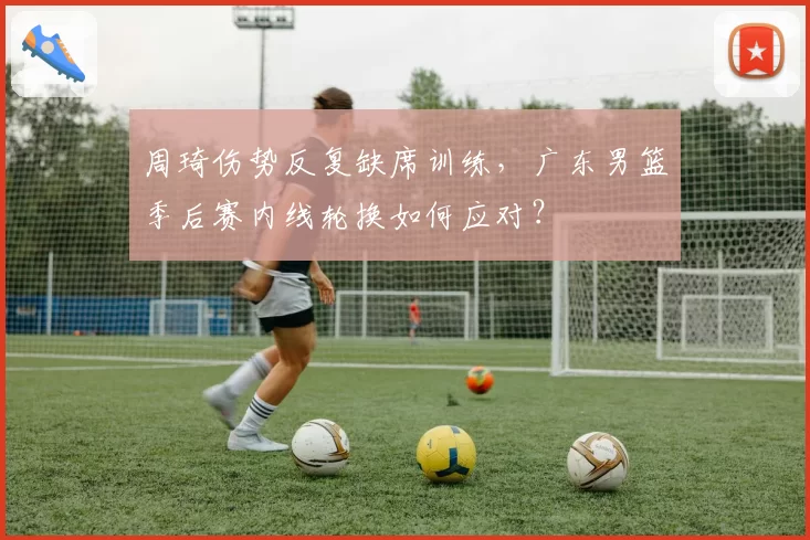 周琦伤势反复缺席训练,广东男篮季后赛内线轮换如何应对?