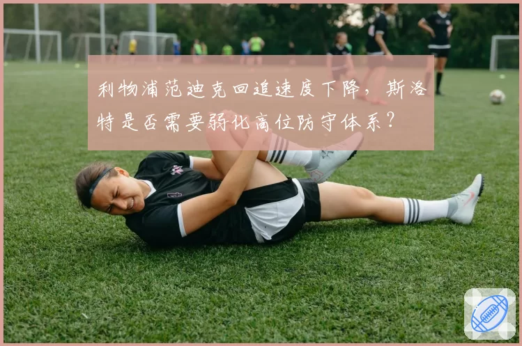利物浦范迪克回追速度下降,斯洛特是否需要弱化高位防守体系?