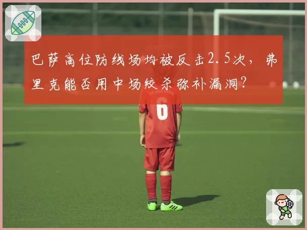 巴萨高位防线场均被反击2.5次，弗里克能否用中场绞杀弥补漏洞？