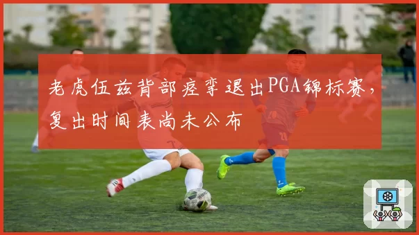老虎伍兹背部痉挛退出PGA锦标赛,复出时间表尚未公布