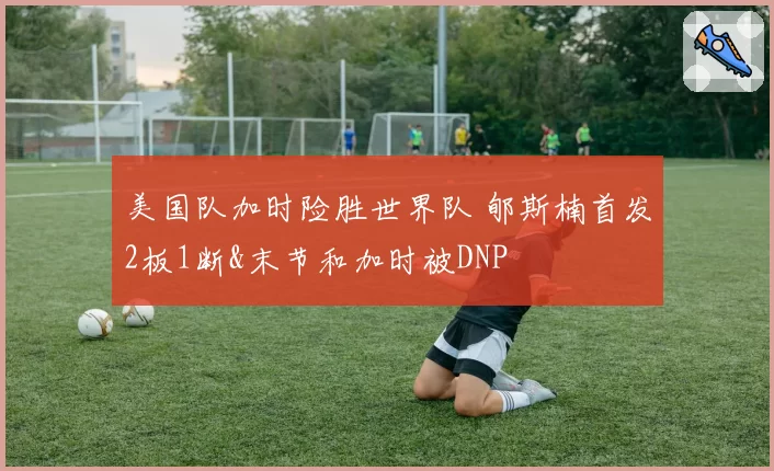 美国队加时险胜世界队 郇斯楠首发2板1断&末节和加时被DNP