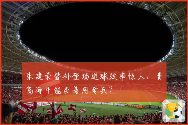 朱建荣替补登场进球效率惊人，青岛海牛能否善用奇兵？