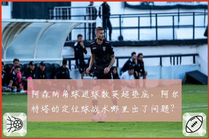 阿森纳角球进球数英超垫底，阿尔特塔的定位球战术哪里出了问题？
