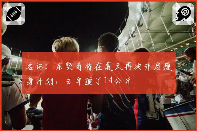 名记：东契奇将在夏天再次开启瘦身计划，去年瘦了14公斤