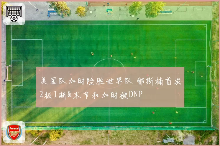 美国队加时险胜世界队 郇斯楠首发2板1断&末节和加时被DNP