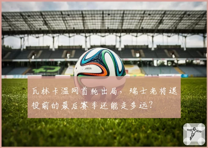 瓦林卡温网首轮出局，瑞士老将退役前的最后赛季还能走多远？