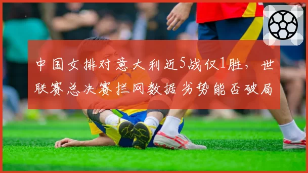 中国女排对意大利近5战仅1胜，世联赛总决赛拦网数据劣势能否破局__br_