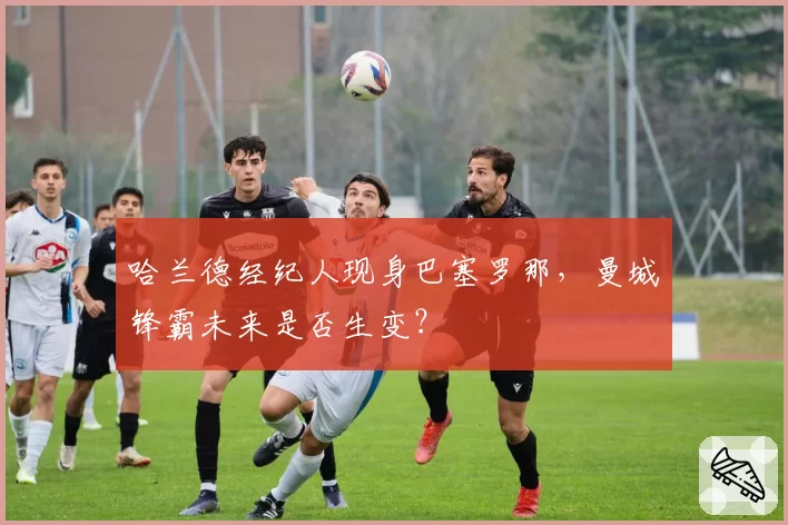 哈兰德经纪人现身巴塞罗那，曼城锋霸未来是否生变？