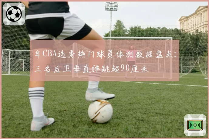 年CBA选秀热门球员体测数据盘点:三名后卫垂直弹跳超90厘米