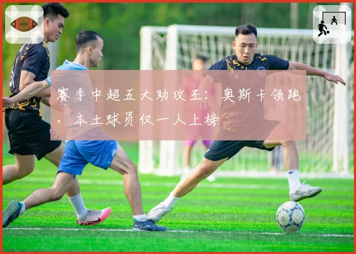 赛季中超五大助攻王：奥斯卡领跑，本土球员仅一人上榜