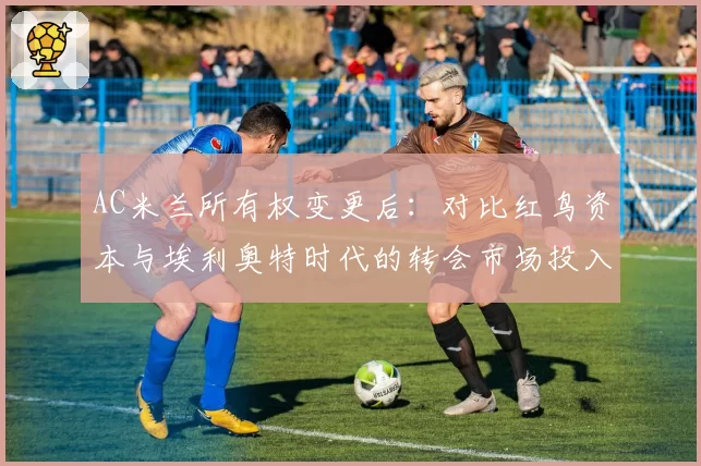AC米兰所有权变更后：对比红鸟资本与埃利奥特时代的转会市场投入