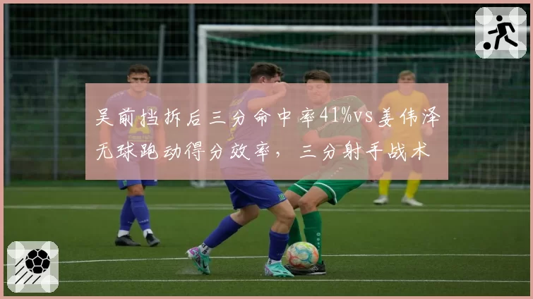 吴前挡拆后三分命中率41%vs姜伟泽无球跑动得分效率，三分射手战术位置对比