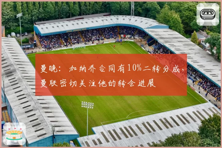 曼晚：加纳乔合同有10%二转分成，曼联密切关注他的转会进展