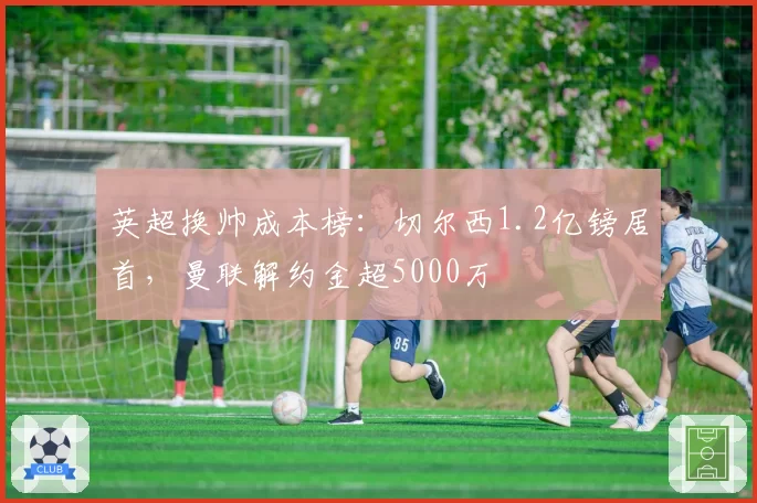 英超换帅成本榜:切尔西1.2亿镑居首,曼联解约金超5000万