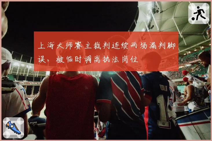上海大师赛主裁判连续两场漏判脚误,被临时调离执法岗位