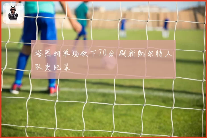 塔图姆单场砍下70分 刷新凯尔特人队史纪录