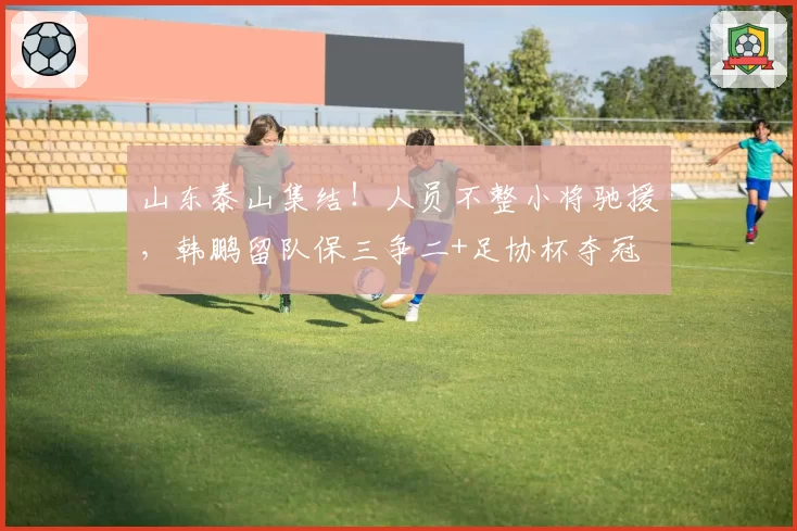 山东泰山集结!人员不整小将驰援,韩鹏留队保三争二+足协杯夺冠